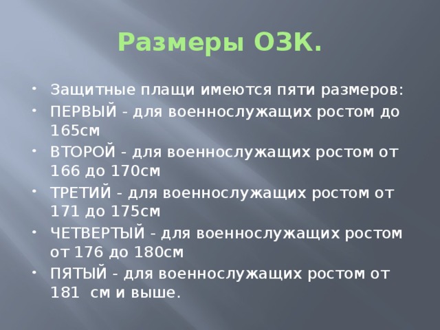 Размеры ОЗК. Защитные плащи имеются пяти размеров: ПЕРВЫЙ - для военнослужащих ростом до 165см ВТОРОЙ - для военнослужащих ростом от 166 до 170см ТРЕТИЙ - для военнослужащих ростом от 171 до 175см ЧЕТВЕРТЫЙ - для военнослужащих ростом от 176 до 180см ПЯТЫЙ - для военнослужащих ростом от 181 см и выше. 
