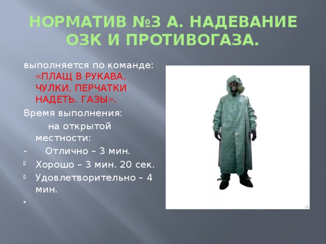 НОРМАТИВ №3 А. НАДЕВАНИЕ ОЗК И ПРОТИВОГАЗА. выполняется по команде: «ПЛАЩ В РУКАВА, ЧУЛКИ, ПЕРЧАТКИ НАДЕТЬ. ГАЗЫ». Время выполнения:  на открытой местности:  - Отлично – 3 мин. Хорошо – 3 мин. 20 сек. Удовлетворительно – 4 мин. 