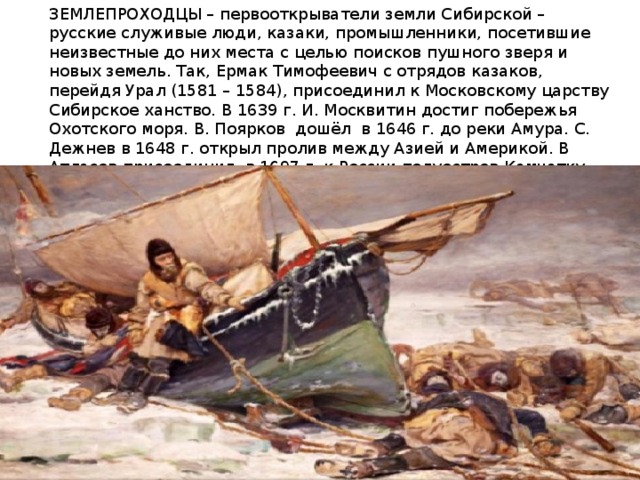 ЗЕМЛЕПРОХОДЦЫ – первооткрыватели земли Сибирской – русские служивые люди, казаки, промышленники, посетившие неизвестные до них места с целью поисков пушного зверя и новых земель. Так, Ермак Тимофеевич с отрядов казаков, перейдя Урал (1581 – 1584), присоединил к Московскому царству Сибирское ханство. В 1639 г. И. Москвитин достиг побережья Охотского моря. В. Поярков дошёл в 1646 г. до реки Амура. С. Дежнев в 1648 г. открыл пролив между Азией и Америкой. В Атласов присоединил в 1697 г. к России полуостров Камчатку . И. Козыревский первым посетил Курильские острова (1711 – 1713). 