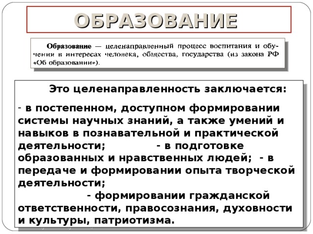 ОБРАЗОВАНИЕ  Это целенаправленность заключается :   в постепенном, доступном формировании системы научных знаний, а также умений и навыков в познавательной и практической деятельности ; - в подготовке образованных и нравственных людей ; - в передаче и формировании опыта творческой деятельности ; - формировании гражданской ответственности, правосознания, духовности и культуры, патриотизма. 