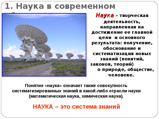 1. Наука в современном обществе  Наука – творческая деятельность, направленная на достижение ее главной цели и основного результата: получение, обоснование и систематизация новых знаний (понятий, законов, теорий)  о природе, обществе, человеке. Понятие «наука» означает также совокупность систематизированных знаний в какой-либо отрасли науки (математическая наука, химическая наука). НАУКА – это система знаний 