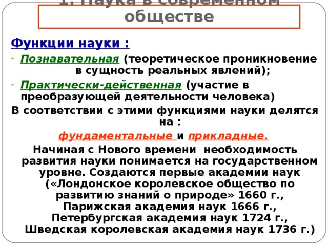 1. Наука в современном обществе Функции науки : Познавательная  (теоретическое проникновение  в сущность реальных явлений); Практически-действенная  (участие в преобразующей деятельности человека) В соответствии с этими функциями науки делятся на : фундаментальные и прикладные.  Начиная с Нового времени необходимость развития науки понимается на государственном уровне. Создаются первые академии наук («Лондонское королевское общество по развитию знаний о природе» 1660 г., Парижская академия наук 1666 г., Петербургская академия наук 1724 г., Шведская королевская академия наук 1736 г.) 