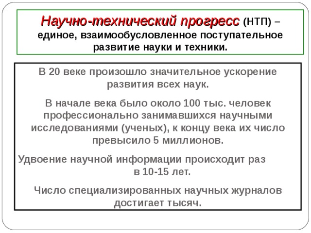 Научно-технический прогресс (НТП) – единое, взаимообусловленное поступательное развитие науки и техники. В 20 веке произошло значительное ускорение развития всех наук. В начале века было около 100 тыс. человек профессионально занимавшихся научными исследованиями (ученых), к концу века их число превысило 5 миллионов. Удвоение научной информации происходит раз в 10-15 лет. Число специализированных научных журналов достигает тысяч. 