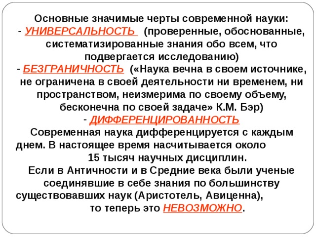 Основные значимые черты современной науки:  УНИВЕРСАЛЬНОСТЬ  (проверенные, обоснованные, систематизированные знания обо всем, что подвергается исследованию)  БЕЗГРАНИЧНОСТЬ  («Наука вечна в своем источнике, не ограничена в своей деятельности ни временем, ни пространством, неизмерима по своему объему, бесконечна по своей задаче» К.М. Бэр)  ДИФФЕРЕНЦИРОВАННОСТЬ Современная наука дифференцируется с каждым днем. В настоящее время насчитывается около 15 тысяч научных дисциплин. Если в Античности и в Средние века были ученые соединявшие в себе знания по большинству существовавших наук (Аристотель, Авиценна), то теперь это НЕВОЗМОЖНО .  