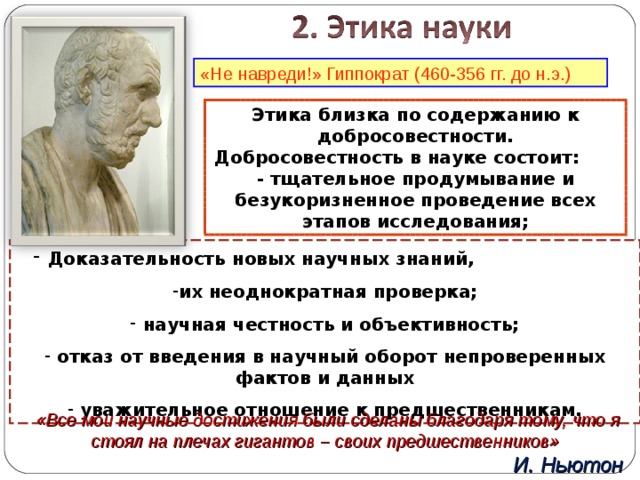 «Не навреди!» Гиппократ (460-356 гг. до н.э.) Этика близка по содержанию к добросовестности. Добросовестность в науке состоит: - тщательное продумывание и безукоризненное проведение всех этапов исследования;  Доказательность новых научных знаний, их неоднократная проверка;  научная честность и объективность;  отказ от введения в научный оборот непроверенных фактов и данных  уважительное отношение к предшественникам. «Все мои научные достижения были сделаны благодаря тому, что я стоял на плечах гигантов – своих предшественников» И. Ньютон 