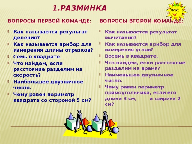1.Разминка   Вопросы первой команде : Вопросы второй команде: Как называется результат деления? Как называется прибор для измерения длины отрезков? Семь в квадрате. Что найдем, если расстояние разделим на скорость? Наибольшее двузначное число. Чему равен периметр квадрата со стороной 5 см? Как называется результат вычитания? Как называется прибор для измерения углов? Восемь в квадрате. Что найдем, если расстояние разделим на время? Наименьшее двузначное число. Чему равен периметр прямоугольника, если его длина 3 см, а ширина 2 см? 
