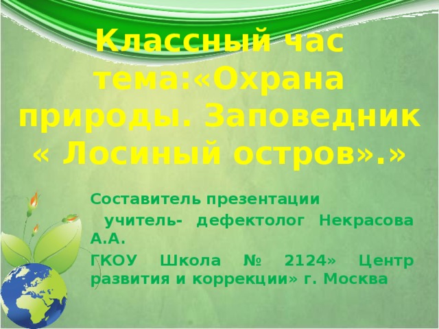 Классный час  тема:«Охрана природы. Заповедник  « Лосиный остров».» Составитель презентации  учитель- дефектолог Некрасова А.А. ГКОУ Школа № 2124» Центр развития и коррекции» г. Москва  