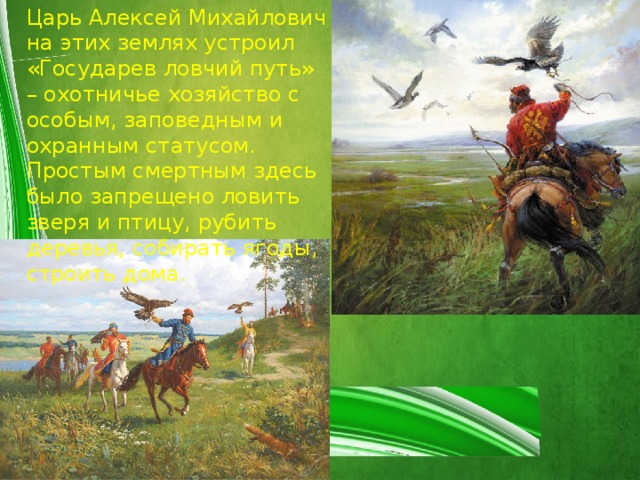 Царь Алексей Михайлович на этих землях устроил «Государев ловчий путь» – охотничье хозяйство с особым, заповедным и охранным статусом. Простым смертным здесь было запрещено ловить зверя и птицу, рубить деревья, собирать ягоды, строить дома. 