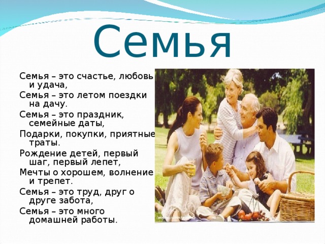 Семья Семья – это счастье, любовь и удача,  Семья – это летом поездки на дачу.  Семья – это праздник, семейные даты,  Подарки, покупки, приятные траты.  Рождение детей, первый шаг, первый лепет,  Мечты о хорошем, волнение и трепет.  Семья – это труд, друг о друге забота,  Семья – это много домашней работы. 