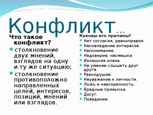 Конфликт … Что такое конфликт? Каковы его причины? столкновение двух мнений, взглядов на одну и ту же ситуацию; столкновение противоположно направленных целей, интересов, позиций, мнений или взглядов. Нет согласия, равноправия Несовпадение интересов. Непонимание. Недоверие, насмешки. Излишняя опека. Не умение слышать друг друга. Равнодушие. Неуважение к личности. Ложь и неискренность. Вредные привычки. Досуг. Поведение.  
