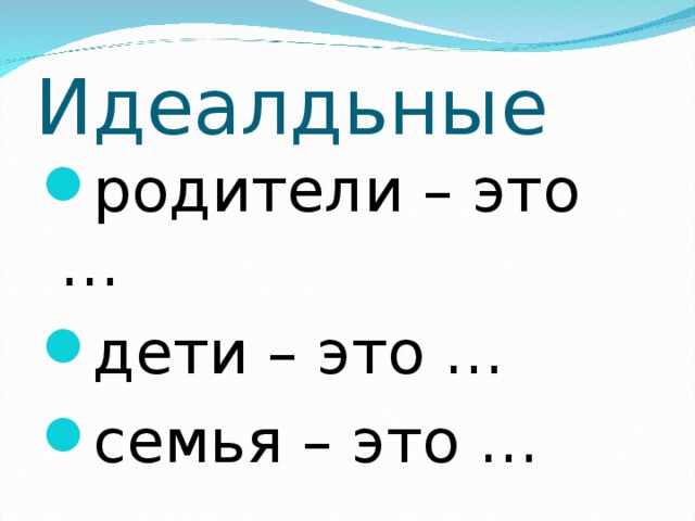 Идеалдьные родители – это … дети – это … семья – это …  
