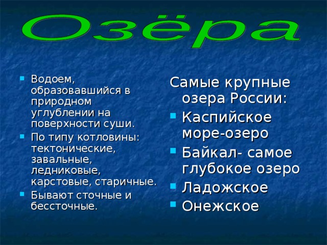 Водоем, образовавшийся в природном углублении на поверхности суши. По типу котловины: тектонические, завальные, ледниковые, карстовые, старичные. Бывают сточные и бессточные. Самые крупные озера России: Каспийское море-озеро Байкал- самое глубокое озеро Ладожское Онежское  
