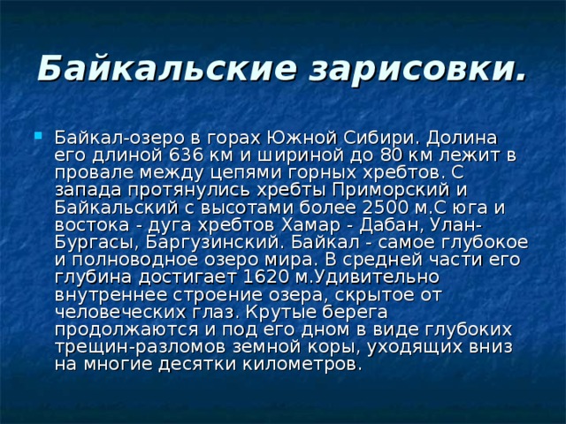 Байкальские зарисовки. Байкал-озеро в горах Южной Сибири. Долина его длиной 636 км и шириной до 80 км лежит в провале между цепями горных хребтов. С запада протянулись хребты Приморский и Байкальский с высотами более 2500 м.С юга и востока - дуга хребтов Хамар - Дабан, Улан-Бургасы, Баргузинский. Байкал - самое глубокое и полноводное озеро мира. В средней части его глубина достигает 1620 м.Удивительно внутреннее строение озера, скрытое от человеческих глаз. Крутые берега продолжаются и под его дном в виде глубоких трещин-разломов земной коры, уходящих вниз на многие десятки километров. 