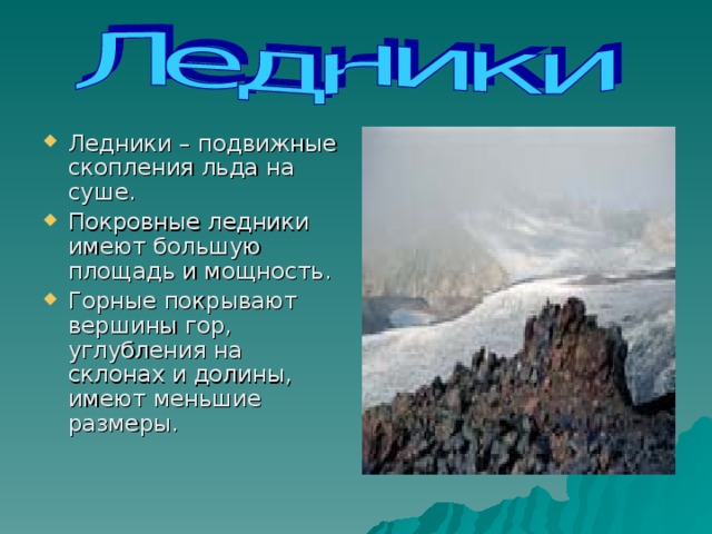                                                                Ледники – подвижные скопления льда на суше. Покровные ледники имеют большую площадь и мощность. Горные покрывают вершины гор, углубления на склонах и долины, имеют меньшие размеры. 