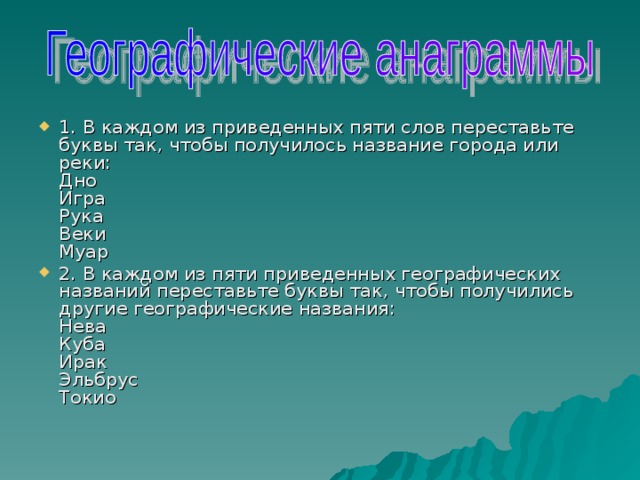 1. В каждом из приведенных пяти слов переставьте буквы так, чтобы получилось название города или реки:   Дно   Игра   Рука   Веки   Муар 2. В каждом из пяти приведенных географических названий переставьте буквы так, чтобы получились другие географические названия:   Нева   Куба   Ирак   Эльбрус   Токио   