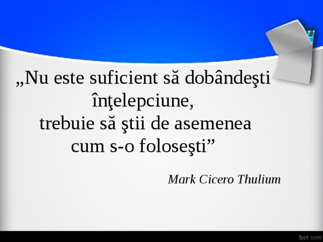 „ Nu este suficient să dobândeşti înţelepciune,  trebuie să ştii de asemenea cum s-o foloseşti” Mark Cicero Thulium 