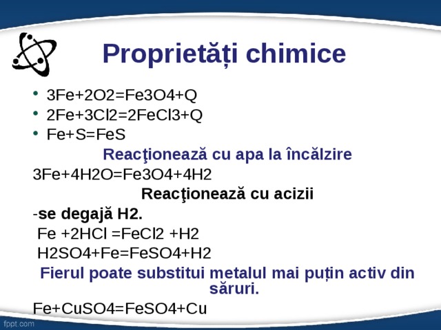  Proprietăți chimice 3Fe+2O2=Fe3O4+Q 2Fe+3Cl2=2FeCl3+Q Fe+S=FeS Reacţionează cu apa la încălzire 3Fe+4H2O=Fe3O4+4H2 Reacţionează cu acizii - se degajă H2.  Fe +2HCl =FeCl2 +H2  H2SO4+Fe=FeSO4+H2 Fierul poate substitui metalul mai puțin activ din săruri. Fe+CuSO4=FeSO4+Cu 