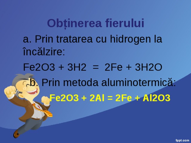 Obținerea fierului a. Prin tratarea cu hidrogen la încălzire: Fe2O3 + 3H2 = 2Fe + 3H2O b. Prin metoda aluminotermică:  Fe2O3 + 2Al = 2Fe + Al2O3 
