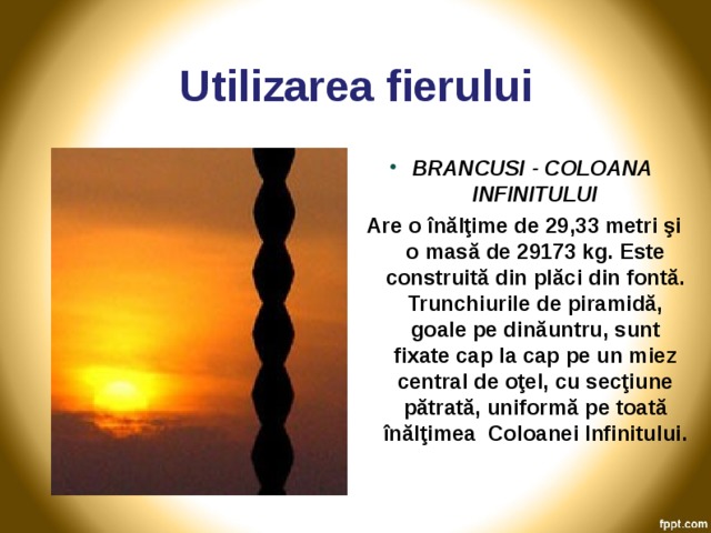 Utilizarea fierului BRANCUSI - COLOANA INFINITULUI Are o înălţime de 29,33 metri şi o masă de 29173 kg. Este construită din plăci din fontă. Trunchiurile de piramidă, goale pe dinăuntru, sunt fixate cap la cap pe un miez central de oţel, cu secţiune pătrată, uniformă pe toată înălţimea Coloanei Infinitului.  