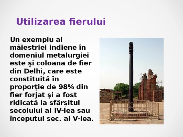 Utilizarea fierului Un exemplu al măiestriei indiene în domeniul metalurgiei este şi coloana de fier din Delhi, care este constituită în proporţie de 98% din fier forjat şi a fost ridicată la sfârşitul secolului al IV-lea sau începutul sec. al V-lea. 