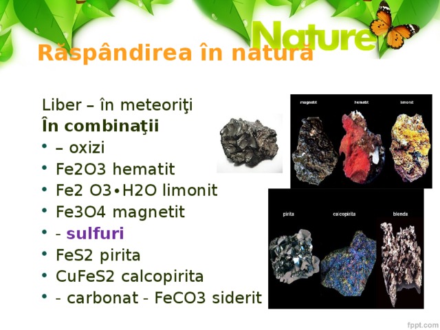 Răspândirea în natură Liber – în meteoriţi În combinaţii – oxizi Fe2O3 hematit Fe2 O3∙H2O limonit Fe3O4 magnetit - sulfuri FeS2 pirita CuFeS2 calcopirita - carbonat - FeCO3 siderit 