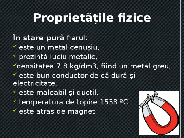 Proprietățile fizice În stare pură fierul:  este un metal cenuşiu,  prezintă luciu metalic, densitatea 7,8 kg/dm3, fiind un metal greu,  este bun conductor de căldură şi electricitate,  este maleabil şi ductil,  temperatura de topire 1538 ºC  este atras de magnet 