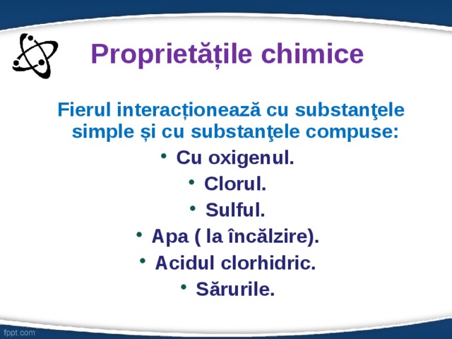 Proprietățile chimice  Fierul interacționează cu substanţele simple și cu substanţele compuse: Cu oxigenul. Clorul. Sulful. Apa ( la încălzire). Acidul clorhidric. Sărurile.  