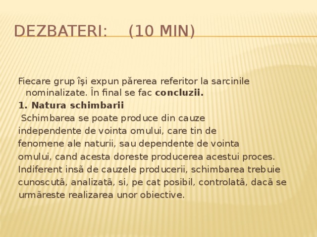Dezbateri: (10 min) Fiecare grup îşi expun părerea referitor la sarcinile nominalizate. În final se fac concluzii. 1. Natura schimbarii   Schimbarea se poate produce din cauze independente de vointa omului, care tin de fenomene ale naturii, sau dependente de vointa omului, cand acesta doreste producerea acestui proces. Indiferent insã de cauzele producerii, schimbarea trebuie cunoscutã, analizatã, si, pe cat posibil, controlatã, dacã se urmãreste realizarea unor obiective. 
