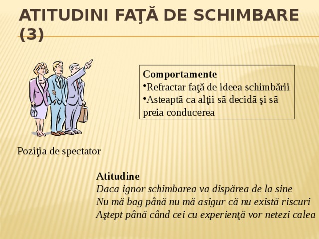 Atitudini faţă de schimbare (3) Comportamente Refractar faţă de ideea schimbării Asteaptă ca alţii să decidă şi să preia conducerea Poziţia de spectator Atitudine Daca ignor schimbarea va dispărea de la sine Nu mă bag până nu mă asigur că nu există riscuri Aştept până când cei cu experienţă vor netezi calea 