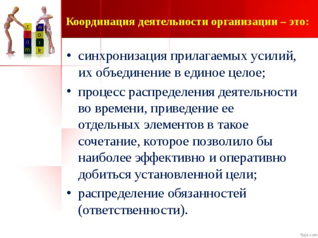 Координация деятельности организации – это:   синхронизация прилагаемых усилий, их объединение в единое целое; процесс распределения деятельности во времени, приведение ее отдельных элементов в такое сочетание, которое позволило бы наиболее эффективно и оперативно добиться установленной цели; распределение обязанностей (ответственности).  