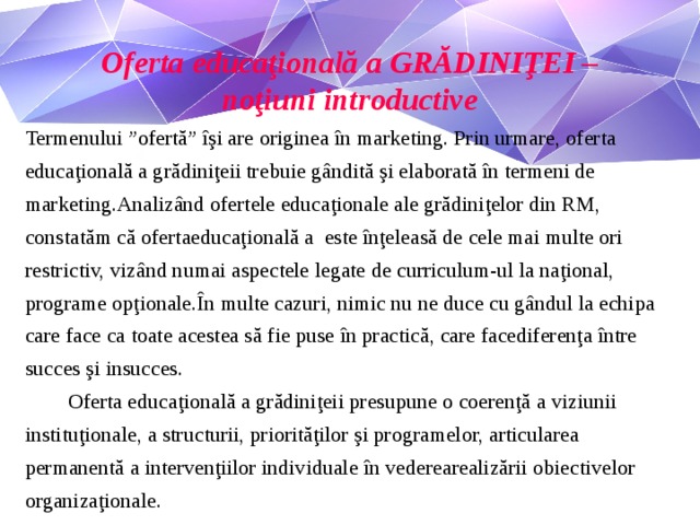 Oferta educaţională a GRĂDINIŢEI – noţiuni introductive Termenului ”ofertă” îşi are originea în marketing. Prin urmare, oferta educaţională a grădiniţeii trebuie gândită şi elaborată în termeni de marketing.Analizând ofertele educaţionale ale grădiniţelor din RM, constatăm că ofertaeducaţională a este înţeleasă de cele mai multe ori restrictiv, vizând numai aspectele legate de curriculum-ul la naţional, programe opţionale.În multe cazuri, nimic nu ne duce cu gândul la echipa care face ca toate acestea să fie puse în practică, care facediferenţa între succes şi insucces.  Oferta educaţională a grădiniţeii presupune o coerenţă a viziunii instituţionale, a structurii, priorităţilor şi programelor, articularea permanentă a intervenţiilor individuale în vederearealizării obiectivelor organizaţionale.
