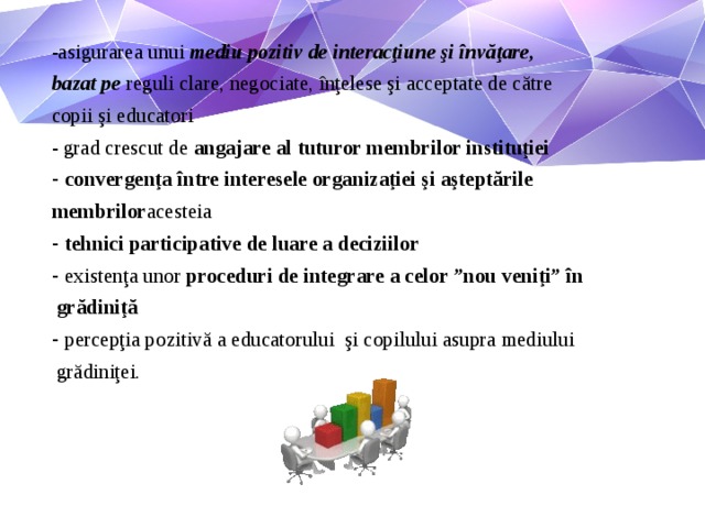 -asigurarea unui mediu pozitiv de interacţiune şi învăţare, bazat pe reguli clare, negociate, înţelese şi acceptate de către copii şi educatori - grad crescut de angajare al tuturor membrilor instituţiei convergenţa între interesele organizaţiei şi aşteptările membrilor acesteia tehnici participative de luare a deciziilor existenţa unor proceduri de integrare a celor ”nou veniţi” în  grădiniţă percepţia pozitivă a educatorului şi copilului asupra mediului  grădiniţei.