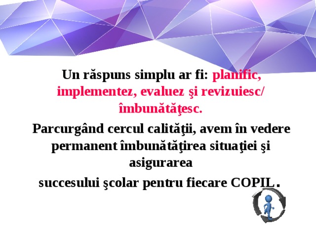 Un răspuns simplu ar fi: planific, implementez, evaluez şi revizuiesc/ îmbunătăţesc.  Parcurgând cercul calităţii, avem în vedere permanent îmbunătăţirea situaţiei şi asigurarea  succesului şcolar pentru fiecare COPIL .