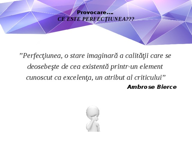 Provocare….  CE ESTE PERFECŢIUNEA???     ” Perfecţiunea, o stare imaginară a calităţii care se deosebeşte de cea existentă printr-un element cunoscut ca excelenţa, un atribut al criticului” Ambrose Bierce