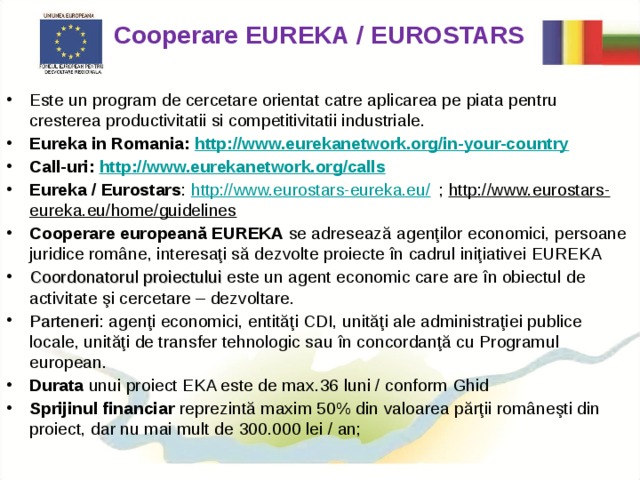 Cooperare EUREKA / EUROSTARS  Este un program de cercetare orientat catre aplicarea pe piata pentru cresterea productivitatii si competitivitatii industriale. Eureka in Romania: http://www.eurekanetwork.org/in-your-country Call-uri: http://www.eurekanetwork.org/calls Eureka / Eurostars : http://www.eurostars-eureka.eu/ ; http://www.eurostars-eureka.eu/home/guidelines Cooperare europeană EUREKA se adresează agenţilor economici, persoane juridice române, interesaţi să dezvolte proiecte în cadrul iniţiativei EUREKA Coordonatorul proiectului este un agent economic care are în obiectul de activitate şi cercetare – dezvoltare. Parteneri : agenţi economici, entităţi CDI, unităţi ale administraţiei publice locale, unităţi de transfer tehnologic sau în concordanţă cu Programul european. Durata unui proiect EKA este de max .36 luni / conform Ghid Sprijinul financiar reprezintă maxim 50% din valoarea părţii româneşti din proiect, dar nu mai mult de  300.000 lei / an;  