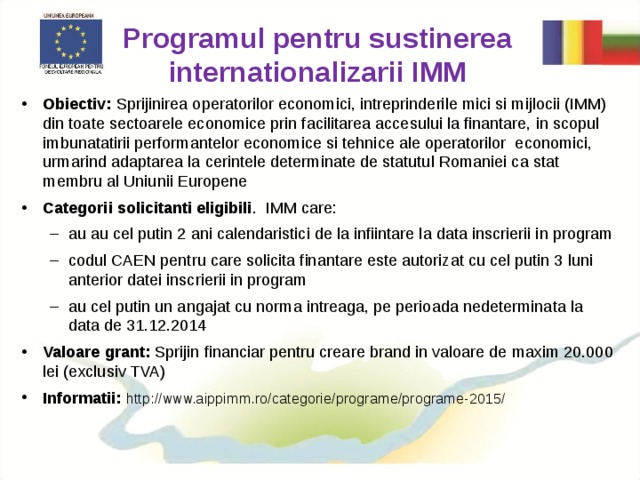 Programul pentru sustinerea internationalizarii IMM Obiectiv: Sprijinirea operatorilor economici, intreprinderile mici si mijlocii (IMM) din toate sectoarele economice prin facilitarea accesului la finantare, in scopul imbunatatirii performantelor economice si tehnice ale operatorilor economici, urmarind adaptarea la cerintele determinate de statutul Romaniei ca stat membru al Uniunii Europene Categorii solicitanti eligibili . IMM  care: au au cel putin 2 ani calendaristici de la infiintare la data inscrierii in program codul CAEN pentru care solicita finantare este autorizat cu cel putin 3 luni anterior datei inscrierii in program au cel putin un angajat cu norma intreaga, pe perioada nedeterminata la data de 31.12.2014 au au cel putin 2 ani calendaristici de la infiintare la data inscrierii in program codul CAEN pentru care solicita finantare este autorizat cu cel putin 3 luni anterior datei inscrierii in program au cel putin un angajat cu norma intreaga, pe perioada nedeterminata la data de 31.12.2014 Valoare grant: Sprijin financiar pentru creare brand in valoare de maxim 20.000 lei (exclusiv TVA) Informatii: http://www.aippimm.ro/categorie/programe/programe-2015/ 