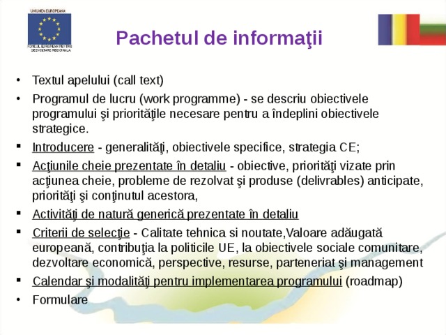 Pachetul de informaţii Textul apelului (call text) Programul de lucru (work programme) - se descriu obiectivele programului şi priorităţile necesare pentru a îndeplini obiectivele strategice. Introducere - generalităţi, obiectivele specifice, strategia CE; Acţiunile cheie prezentate în detaliu - obiective, priorităţi vizate prin acţiunea cheie, probleme de rezolvat şi produse (delivrables) anticipate, priorităţi şi conţinutul acestora, Activităţi de natură generică prezentate în detaliu Criterii de selecţie - Calitate tehnica si noutate,Valoare adăugată europeană, contribuţia la politicile UE, la obiectivele sociale comunitare, dezvoltare economică, perspective, resurse, parteneriat şi management Calendar şi modalităţi pentru implementarea programului (roadmap) Formulare 