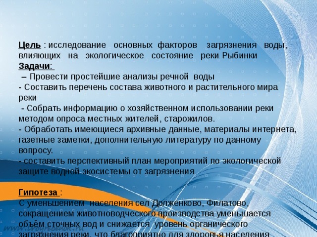   Цель : исследование основных факторов загрязнения воды, влияющих на экологическое состояние реки Рыбинки  Задачи :  -- Провести простейшие анализы речной воды  - Составить перечень состава животного и растительного мира реки  - Собрать информацию о хозяйственном использовании реки методом опроса местных жителей, старожилов.  - Обработать имеющиеся архивные данные, материалы интернета,  газетные заметки, дополнительную литературу по данному вопросу.  - составить перспективный план мероприятий по экологической защите водной экосистемы от загрязнения   Гипотеза  :  C уменьшением населения сел Долженково, Филатово, сокращением животноводческого производства уменьшается объём сточных вод и снижается уровень органического загрязнения реки, что благоприятно для здоровья населения         