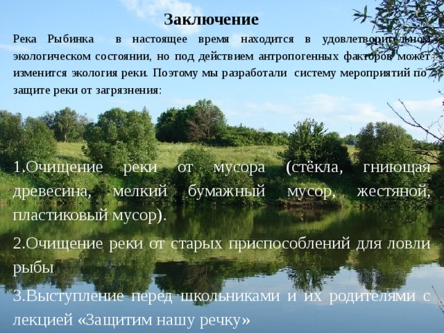 Заключение   Река Рыбинка в настоящее время находится в удовлетворительном экологическом состоянии, но под действием антропогенных факторов может изменится экология реки. Поэтому мы разработали систему мероприятий по защите реки от загрязнения: 1.Очищение реки от мусора (стёкла, гниющая древесина, мелкий бумажный  мусор, жестяной, пластиковый мусор). 2.Очищение реки от старых приспособлений для ловли рыбы 3.Выступление перед школьниками и их родителями с лекцией «Защитим нашу речку»  