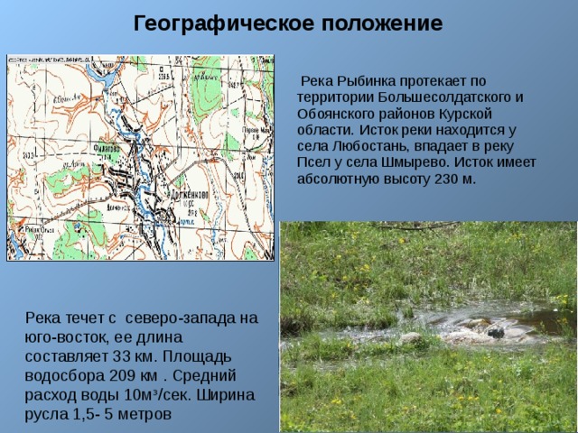 Географическое положение  Река Рыбинка протекает по территории Большесолдатского и Обоянского районов Курской области. Исток реки находится у села Любостань, впадает в реку Псел у села Шмырево. Исток имеет абсолютную высоту 230 м. пленник») Река течет с северо-запада на юго-восток, ее длина составляет 33 км. Площадь водосбора 209 км . Средний расход воды 10мᶟ/сек. Ширина русла 1,5- 5 метров 