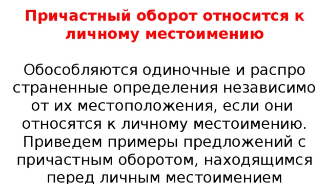 Причастный оборот относится к личному местоимению Обособляются оди­ноч­ные и рас­про­стра­нен­ные опре­де­ле­ния неза­ви­си­мо от их место­по­ло­же­ния, если они отно­сят­ся к лич­но­му место­име­нию. Приведем при­ме­ры пред­ло­же­ний с при­част­ным обо­ро­том, нахо­дя­щим­ся перед лич­ным место­име­ни­ем 