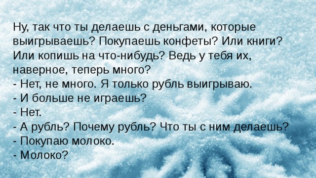 Ну, так что ты делаешь с деньгами, которые выигрываешь? Покупаешь конфеты? Или книги? Или копишь на что-нибудь? Ведь у тебя их, наверное, теперь много? - Нет, не много. Я только рубль выигрываю. - И больше не играешь? - Нет. - А рубль? Почему рубль? Что ты с ним делаешь? - Покупаю молоко. - Молоко? 