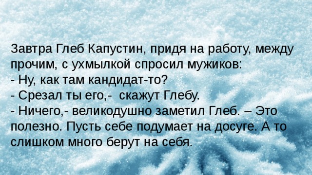 Завтра Глеб Капустин, придя на работу, между прочим, с ухмылкой спросил мужиков: - Ну, как там кандидат-то? - Срезал ты его,-  скажут Глебу. - Ничего,- великодушно заметил Глеб. – Это полезно. Пусть себе подумает на досуге. А то слишком много берут на себя. 