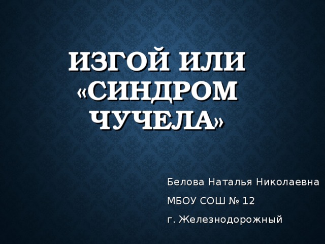   ИЗГОЙ ИЛИ «СИНДРОМ ЧУЧЕЛА»   Белова Наталья Николаевна МБОУ СОШ № 12 г. Железнодорожный 
