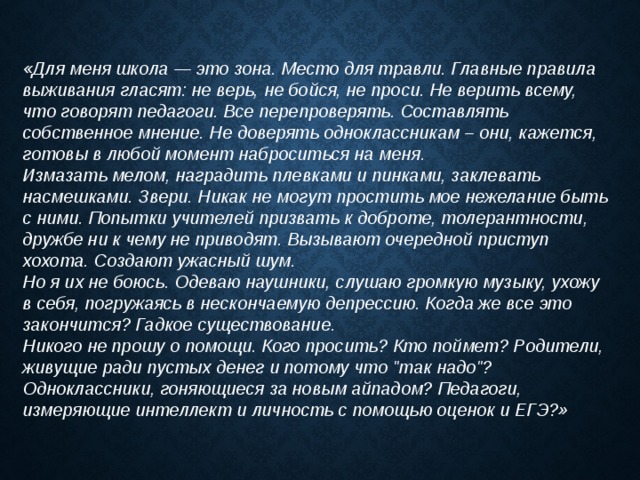 «Для меня школа — это зона. Место для травли. Главные правила выживания гласят: не верь, не бойся, не проси. Не верить всему, что говорят педагоги. Все перепроверять. Составлять собственное мнение. Не доверять одноклассникам – они, кажется, готовы в любой момент наброситься на меня. Измазать мелом, наградить плевками и пинками, заклевать насмешками. Звери. Никак не могут простить мое нежелание быть с ними. Попытки учителей призвать к доброте, толерантности, дружбе ни к чему не приводят. Вызывают очередной приступ хохота. Создают ужасный шум. Но я их не боюсь. Одеваю наушники, слушаю громкую музыку, ухожу в себя, погружаясь в нескончаемую депрессию. Когда же все это закончится? Гадкое существование. Никого не прошу о помощи. Кого просить? Кто поймет? Родители, живущие ради пустых денег и потому что 
