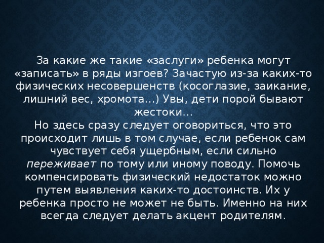 За какие же такие «заслуги» ребенка могут «записать» в ряды изгоев? Зачастую из-за каких-то физических несовершенств (косоглазие, заикание, лишний вес, хромота…) Увы, дети порой бывают жестоки… Но здесь сразу следует оговориться, что это происходит лишь в том случае, если ребенок сам чувствует себя ущербным, если сильно переживает по тому или иному поводу. Помочь компенсировать физический недостаток можно путем выявления каких-то достоинств. Их у ребенка просто не может не быть. Именно на них всегда следует делать акцент родителям. 