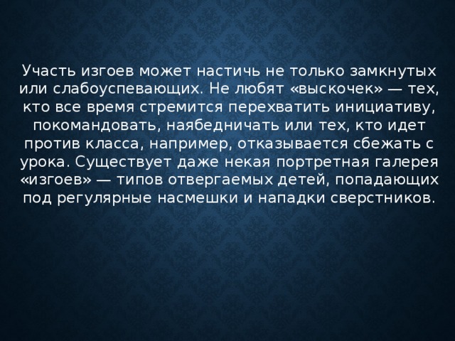 Участь изгоев может настичь не только замкнутых или слабоуспевающих. Не любят «выскочек» — тех, кто все время стремится перехватить инициативу, покомандовать, наябедничать или тех, кто идет против класса, например, отказывается сбежать с урока. Существует даже некая портретная галерея «изгоев» — типов отвергаемых детей, попадающих под регулярные насмешки и нападки сверстников.      