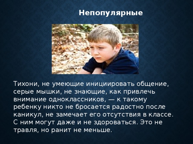  Непопулярные        Тихони, не умеющие инициировать общение, серые мышки, не знающие, как привлечь внимание одноклассников, — к такому ребенку никто не бросается радостно после каникул, не замечает его отсутствия в классе. С ним могут даже и не здороваться. Это не травля, но ранит не меньше. 