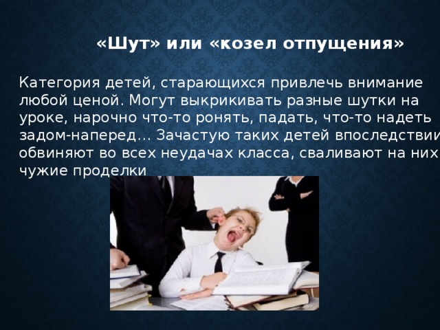  «Шут» или «козел отпущения» Категория детей, старающихся привлечь внимание любой ценой. Могут выкрикивать разные шутки на уроке, нарочно что-то ронять, падать, что-то надеть задом-наперед… Зачастую таких детей впоследствии обвиняют во всех неудачах класса, сваливают на них чужие проделки 