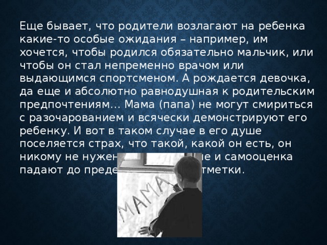 Еще бывает, что родители возлагают на ребенка какие-то особые ожидания – например, им хочется, чтобы родился обязательно мальчик, или чтобы он стал непременно врачом или выдающимся спортсменом. А рождается девочка, да еще и абсолютно равнодушная к родительским предпочтениям… Мама (папа) не могут смириться с разочарованием и всячески демонстрируют его ребенку. И вот в таком случае в его душе поселяется страх, что такой, какой он есть, он никому не нужен, самоуважение и самооценка падают до предельно низкой отметки.      